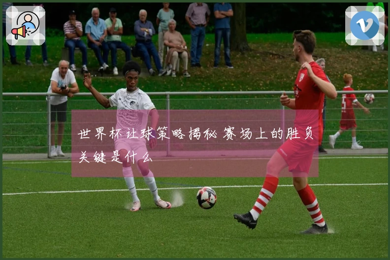 世界杯让球策略揭秘 赛场上的胜负关键是什么