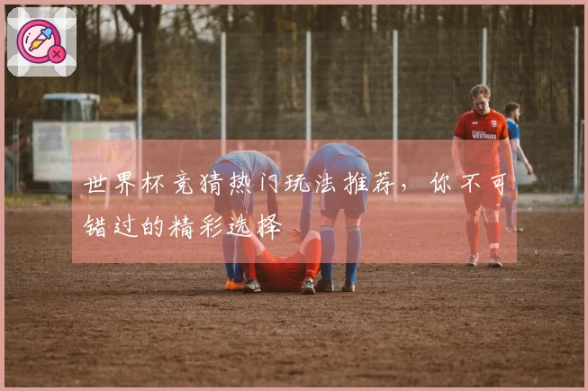 世界杯竞猜热门玩法推荐，你不可错过的精彩选择